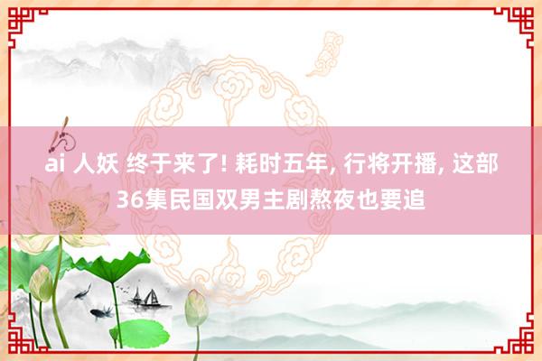 ai 人妖 终于来了! 耗时五年， 行将开播， 这部36集民国双男主剧熬夜也要追