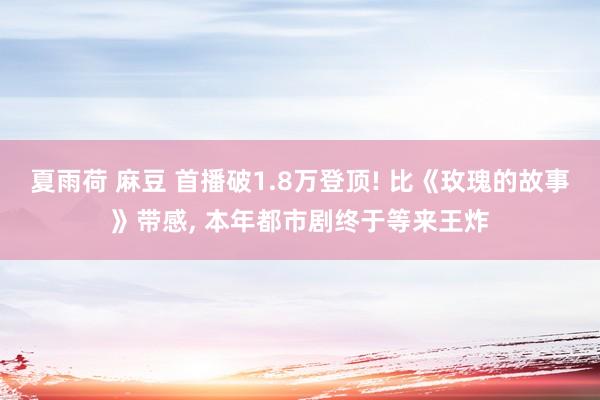 夏雨荷 麻豆 首播破1.8万登顶! 比《玫瑰的故事》带感， 本年都市剧终于等来王炸