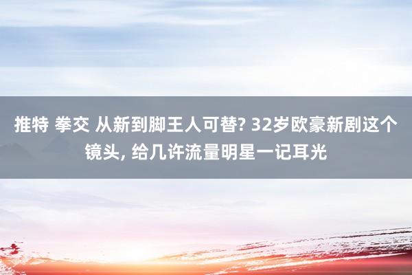 推特 拳交 从新到脚王人可替? 32岁欧豪新剧这个镜头， 给几许流量明星一记耳光