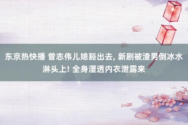 东京热快播 曾志伟儿媳豁出去， 新剧被渣男倒冰水淋头上! 全身湿透内衣泄露来