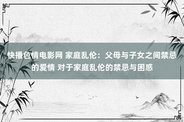 快播色情电影网 家庭乱伦：父母与子女之间禁忌的爱情 对于家庭乱伦的禁忌与困惑