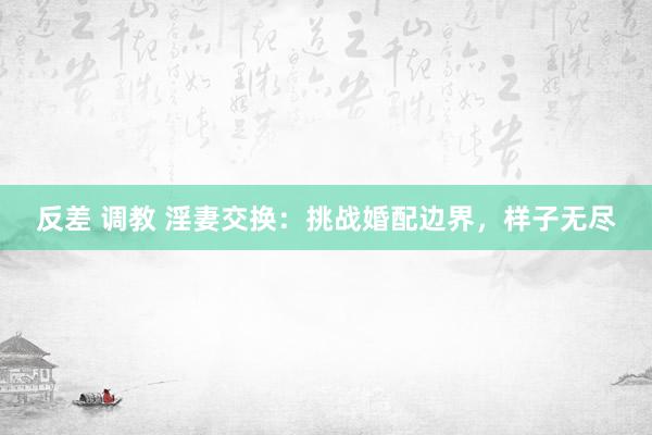 反差 调教 淫妻交换：挑战婚配边界，样子无尽