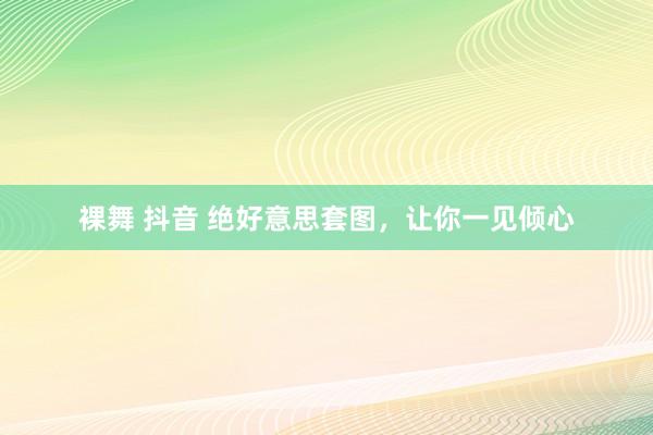 裸舞 抖音 绝好意思套图，让你一见倾心