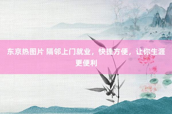 东京热图片 隔邻上门就业，快捷方便，让你生涯更便利