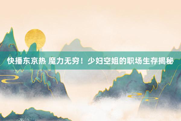 快播东京热 魔力无穷！少妇空姐的职场生存揭秘