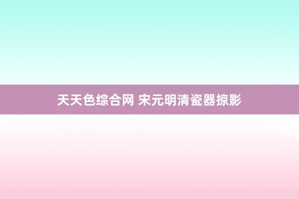 天天色综合网 宋元明清瓷器掠影