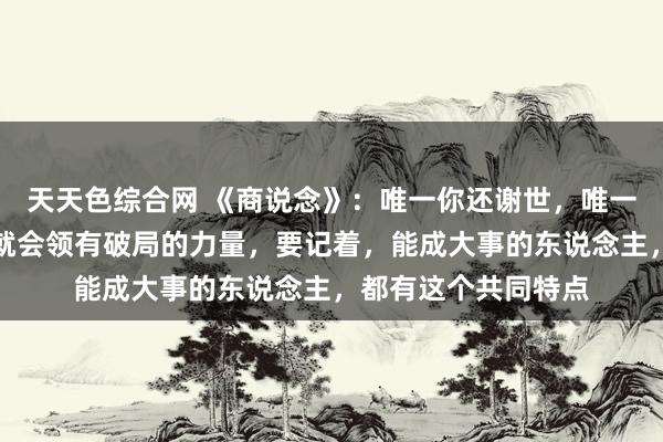 天天色综合网 《商说念》：唯一你还谢世，唯一你不排除但愿，你就会领有破局的力量，要记着，能成大事的东说念主，都有这个共同特点
