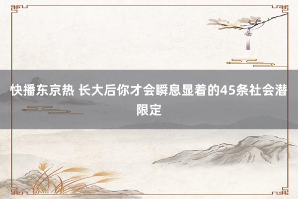 快播东京热 长大后你才会瞬息显着的45条社会潜限定