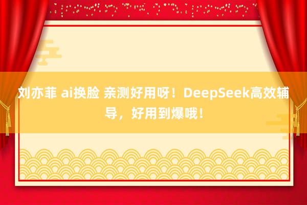 刘亦菲 ai换脸 亲测好用呀！DeepSeek高效辅导，好用到爆哦！