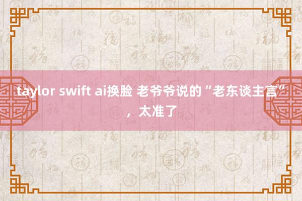 taylor swift ai换脸 老爷爷说的“老东谈主言”,太准了