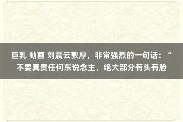 巨乳 動画 刘震云敦厚,非常强烈的一句话:“不要真贵任何东说念主,绝大部分有头有脸