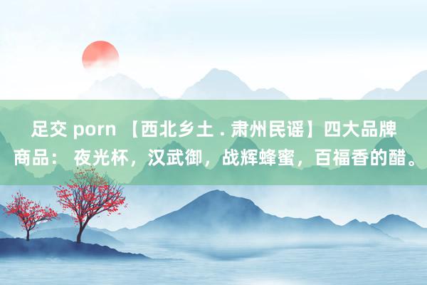 足交 porn 【西北乡土 . 肃州民谣】四大品牌商品： 夜光杯，汉武御，战辉蜂蜜，百福香的醋。