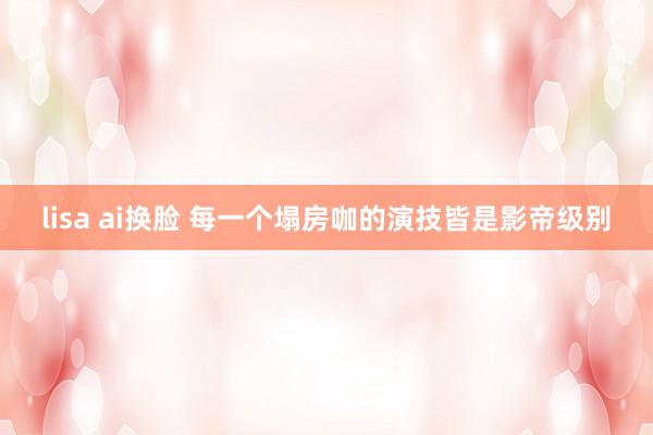 lisa ai换脸 每一个塌房咖的演技皆是影帝级别
