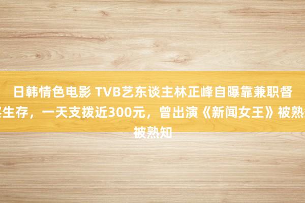 日韩情色电影 TVB艺东谈主林正峰自曝靠兼职督察生存，一天支拨近300元，曾出演《新闻女王》被熟知