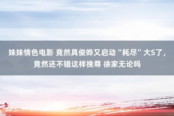 妹妹情色电影 竟然具俊晔又启动“耗尽”大S了，竟然还不错这样挽尊 徐家无论吗