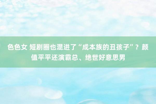 色色女 短剧圈也混进了“成本族的丑孩子”？颜值平平还演霸总、绝世好意思男