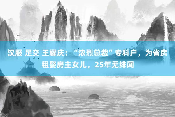 汉服 足交 王耀庆：“浓烈总裁”专科户，为省房租娶房主女儿，25年无绯闻
