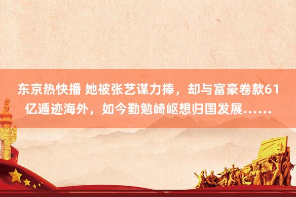 东京热快播 她被张艺谋力捧，却与富豪卷款61亿遁迹海外，如今勤勉崎岖想归国发展……
