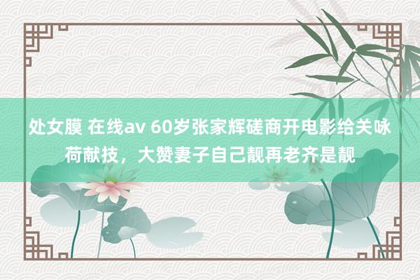 处女膜 在线av 60岁张家辉磋商开电影给关咏荷献技，大赞妻子自己靓再老齐是靓