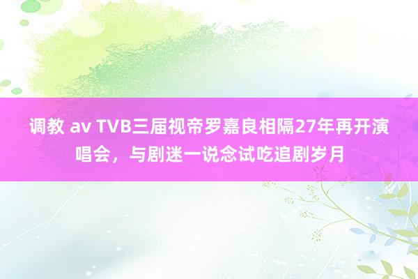 调教 av TVB三届视帝罗嘉良相隔27年再开演唱会，与剧迷一说念试吃追剧岁月