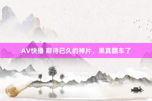 AV快播 期待已久的神片，果真翻车了