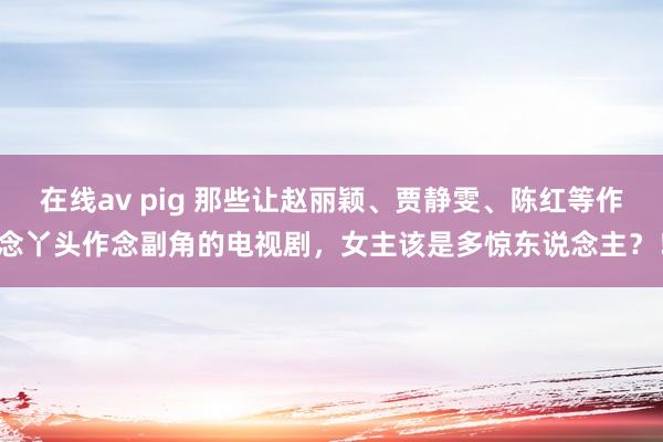 在线av pig 那些让赵丽颖、贾静雯、陈红等作念丫头作念副角的电视剧，女主该是多惊东说念主？！