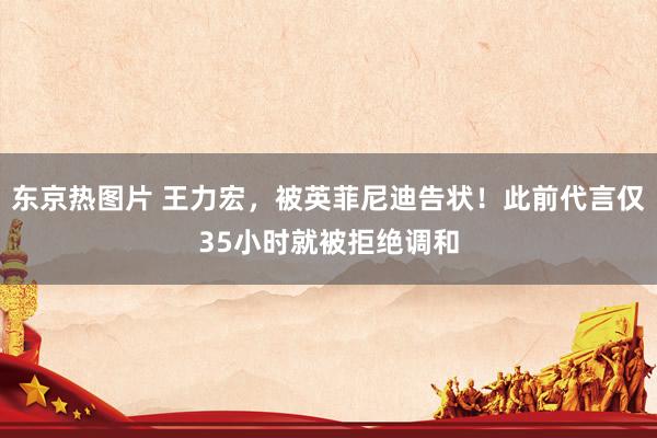东京热图片 王力宏，被英菲尼迪告状！此前代言仅35小时就被拒绝调和