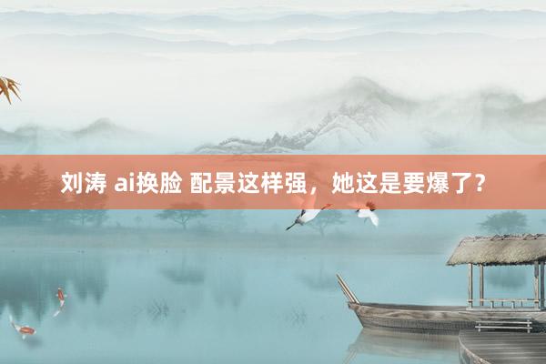 刘涛 ai换脸 配景这样强，她这是要爆了？